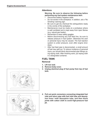 Engine Accessories-
Attentions
Warning: Be sure to observe the following before
performing any fuel system maintenance item:
•	 Disconnect battery negative cable.
•	 Do not smoke in the workplace. In addition, set a “No
Smoking” warning sign.
•	 Be sure to get dry chemical fire extinguishers ready
in the vicinity of the workplace.
•	 Maintenance must be made at a workplace where
is well ventilated and is kept away from open flames
(e.g. natural gas heater).
•	 Remember to wear safety goggles.
•	 Before disconnecting any fuel feed line, be sure to
release pressure in fuel system. Otherwise fire and/
or personal injury may be caused. The fuel injection
system is under pressure, even after engine shut-
down.
•	 After fuel feed pipe is disconnected, a small amount
of fuel may spill out. To reduce incidence of personal
injury, you should block disconnected pipe fittings us-
ing wiping cloth. After finishing work, put wiping cloth
in a designated container.
Fuel Tank
Removal
1.	Lift rear seat.
2.	 Remove body cover.
3.	Unplug electrical plug of fuel pump from top of fuel
tank.
4.	Pull out quick connectors connecting integrated fuel
inlet and return pipe with fuel inlet tube and desorp-
tion hose I with desorption tube, and then block
joints with cotton cloth to avoid high-pressure fuel
jet.
 