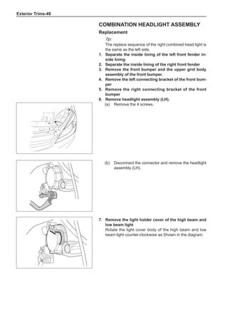 Exterior Trims-48
Combination headlight assembly
Replacement
Tip:
The replace sequence of the right combined head light is
the same as the left side.
1.	 Separate the inside lining of the left front fender in-
side lining
2.	 Separate the inside lining of the right front fender
3.	 Remove the front bumper and the upper grid body
assembly of the front bumper.
4.	 Remove the left connecting bracket of the front bum-
per
5.	 Remove the right connecting bracket of the front
bumper
6.	 Remove headlight assembly (LH).
(a)	 Remove the 4 screws.
(b)	 Disconnect the connector and remove the headlight
assembly (LH).
7.	 Remove the light holder cover of the high beam and
low beam light
Rotate the light cover body of the high beam and low
beam light counter-clockwise as Shown in the diagram.
 