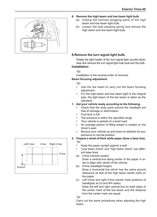 Exterior Trims-49
8.	 Remove the high beam and low beam light bulb
(a)	 Unplug the harness plugging piece of the high
beam and low beam light bulb.
(b)	 Loosen the bulb pressing spring and remove the
high beam and low beam light bulb.
9.Remove the turn signal light bulb.
Rotate the light holder of the turn signal light counter-clock-
wise and remove the turn signal light bulb seat and the bulb.
Installation
Tip:
Installation is the reverse order of removal.
Beam focusing adjustment
Tip:
Use the low beam to carry out the beam focusing
adjustment.
For the high beam and low beam light is the integral
type, the light beam of the low beam is taken as the
standard.
1.	 Get your vehicle ready according to the following.
Check that the body parts around the headlight are
free of damage or deformation.
Fuel tank is full.
Tire pressure is within the specified range.
Your vehicle is parked on a level road.
An average person of 68kg weight is seated on the
driver’s seat.
Bounce your vehicle up and down to stabilize its sus-
pensions to normal position.
•
•
•
•
•
•
•
•
2.	 Prepare a sheet of thick white paper (draw a base line).
Tip:
Keep the paper upright against a wall.
“Low beam check” and “high beam check” use differ-
ent base lines.
(a)	 V-line (vehicle center)
Draw a vertical line along center of the paper in or-
der to align with center of the vehicle.
(b)	 H-line (headlight height)
Draw a horizontal line which has the same ground
clearance as that of the high beam center mark on
the paper.
(c)	 Left V-line and right V-line (center mark positions of
headlights at LH and RH sides)
Draw the left and right vertical line on both sides of
the center mark of the low beam and the distance
from the center mark are equal.
Tip:
Carry out the same procedures when adjusting the high
beam.
•
•
Left V line Right V line
V line
H line
Ground
 