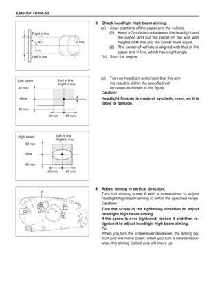Exterior Trims-50
90°
3 m
3.	 Check headlight high beam aiming.
(a)	 Align positions of the paper and the vehicle.
(1)	 Keep a 3m distance between the headlight and
the paper, and put the paper on the wall with
heights of H-line and the center mark equal.
(2)	 The center of vehicle is aligned with that of the
paper and V-line, which have right angle.
(b)	 Start the engine.
Right V line
Left V line
V line
4.	Adjust aiming in vertical direction:
Turn the aiming screw A with a screwdriver to adjust
headlight high beam aiming to within the specified range.
Caution:
Turn the screw in the tightening direction to adjust
headlight high beam aiming.
If the screw is over tightened, loosen it and then re-
tighten it to adjust headlight high beam aiming.
Tip:
When you turn the screwdriver clockwise, the aiming op-
tical axis will move down; when you turn it counterclock-
wise, the aiming optical axis will move up.
(c)	 Turn on headlight and check that the aim-
ing result is within the specified val-
ue range as shown in the figure.
Caution:
Headlight finisher is made of synthetic resin, so it is
liable to damage.
40 mm
40 mm
40 mm
40 mm
40 mm
40 mm
40 mm
40 mm
Left V line
Right V line
Hline
Low beam
Left V line
Right V line
High beam
Hline
A
 
