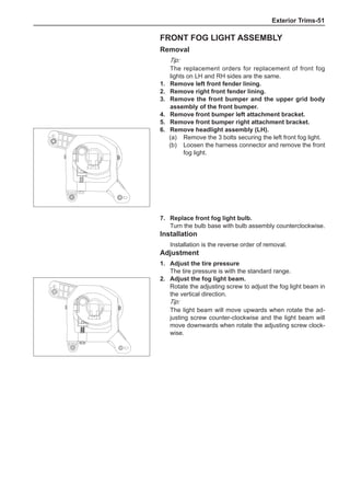Exterior Trims-51
Front fog light assembly
Removal
Tip:
The replacement orders for replacement of front fog
lights on LH and RH sides are the same.
1.	 Remove left front fender lining.
2.	 Remove right front fender lining.
3.	 Remove the front bumper and the upper grid body
assembly of the front bumper.
4.	 Remove front bumper left attachment bracket.
5.	 Remove front bumper right attachment bracket.
6.	 Remove headlight assembly (LH).
(a)	 Remove the 3 bolts securing the left front fog light.
(b)	 Loosen the harness connector and remove the front
fog light.
7.	 Replace front fog light bulb.
Turn the bulb base with bulb assembly counterclockwise.
Installation
Installation is the reverse order of removal.
Adjustment
1.	Adjust the tire pressure
The tire pressure is with the standard range.
2.	Adjust the fog light beam.
Rotate the adjusting screw to adjust the fog light beam in
the vertical direction.
Tip:
The light beam will move upwards when rotate the ad-
justing screw counter-clockwise and the light beam will
move downwards when rotate the adjusting screw clock-
wise.
 