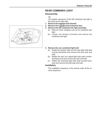 Exterior Trims-53
Rear combined light
Disassembly
Tip:
The replace sequence of the left combined rear light is
the same as the right side.
1.	 Remove the luggage boot doorsill.
2.	 Remove the luggage boot protective face.
3.	 Remove the left combined rear light assembly.
(a)	 Remove three installing nuts of the combined rear
light.
(b)	 Loosen the harness connector and remove the
combined rear light.
4.	 Remove the rear combined light bulb
(a)	 Rotate the position light and the stop light bulb seat
counter-clockwise and remove the bulb seat and
bulb.
(b)	 Rotate the rear turn signal light bulb seat counter-
clockwise and remove the bulb seat and bulb.
(c)	 Rotate the reversing light bulb seat counter-clock-
wise and remove the bulb seat and bulb.
Installation
The installation sequence is the reverse order of the re-
move sequence.
 