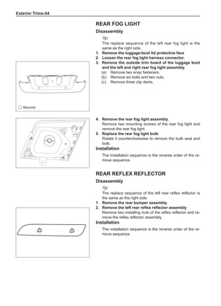 Exterior Trims-54
Rear reflex reflector
Disassembly
Tip:
The replace sequence of the left rear reflex reflector is
the same as the right side.
1.	 Remove the rear bumper assembly.
2.	 Remove the left rear reflex reflector assembly
Remove two installing nuts of the reflex reflector and re-
move the reflex reflector assembly.
Installation
The installation sequence is the reverse order of the re-
move sequence.
Rear fog light
Disassembly
Tip:
The replace sequence of the left rear fog light is the
same as the right side.
1.	 Remove the luggage-boot lid protective face
2.	Loosen the rear fog light harness connector.
3.	 Remove the outside trim board of the luggage boot
and the left and right rear fog light assembly.
(a)	 Remove two snap fasteners.
(b)	 Remove six bolts and two nuts.
(c)	 Remove three clip dents.
4.	 Remove the rear fog light assembly.
Remove two mounting screws of the rear fog light and
remove the rear fog light.
5.	 Replace the rear fog light bulb
Rotate it counterclockwise to remove the bulb seat and
bulb.
Installation
The installation sequence is the reverse order of the re-
move sequence.
Bayonet
 