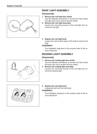 Exterior Trims-56
Roof light assembly
Disassembly
1.	 Remove the roof light face shield
Use the flathead screwdriver to remove the face shield
and take care not to scratch the face shield.
2.	 Remove the roof light assembly.
Loosen two mounting screws of the roof light and re-
move the roof light
Reading light assembly
Disassembly
1.	 Remove the reading light face shield.
Use the flathead screwdriver to remove the face shield
and take care not to scratch the face shield.
2.	 Remove the reading light assembly
Loosen two mounting screws of the roof light and re-
move the reading light.
3.	 Replace the roof light bulb
Unplug the bulb from the bulb seat.
Installation
The installation sequence is the reverse order of the re-
move sequence.
3.	 Replace the roof light bulb
Loosen the card at both sides of the bulb to remove the
bulb.
Installation
The installation sequence is the reverse order of the re-
move sequence.
 