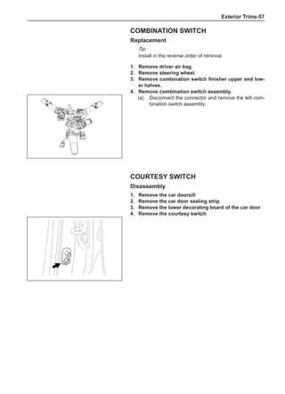 Exterior Trims-57
1.	 Remove driver air bag.
2.	 Remove steering wheel.
3.	 Remove combination switch finisher upper and low-
er halves.
4.	 Remove combination switch assembly.
(a)	 Disconnect the connector and remove the left com-
bination switch assembly.
Combination switch
Replacement
Tip:
Install in the reverse order of removal.
Courtesy switch
Disassembly
1.	 Remove the car doorsill
2.	 Remove the car door sealing strip
3.	 Remove the lower decorating board of the car door
4.	 Remove the courtesy switch
 