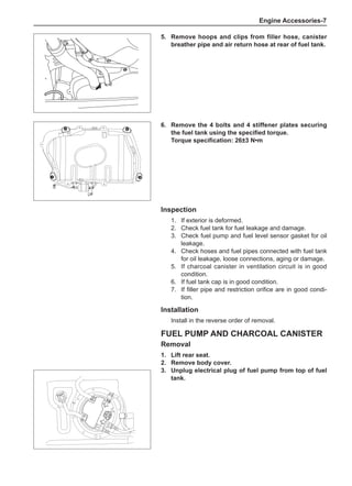 Engine Accessories-
5.	 Remove hoops and clips from filler hose, canister
breather pipe and air return hose at rear of fuel tank.
6.	 Remove the 4 bolts and 4 stiffener plates securing
the fuel tank using the specified torque.
Torque specification: 26±3 N•m
Inspection
1.	 If exterior is deformed.
2.	 Check fuel tank for fuel leakage and damage.
3.	 Check fuel pump and fuel level sensor gasket for oil
leakage.
4.	 Check hoses and fuel pipes connected with fuel tank
for oil leakage, loose connections, aging or damage.
5.	 If charcoal canister in ventilation circuit is in good
condition.
6.	 If fuel tank cap is in good condition.
7.	 If filler pipe and restriction orifice are in good condi-
tion.
Installation
Install in the reverse order of removal.
Fuel Pump and Charcoal Canister
Removal
1.	Lift rear seat.
2.	 Remove body cover.
3.	Unplug electrical plug of fuel pump from top of fuel
tank.
 