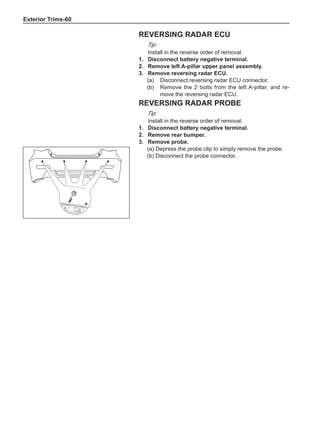 Exterior Trims-60
Reversing radar ECU
Tip:
Install in the reverse order of removal.
1.	 Disconnect battery negative terminal.
2.	 Remove left A-pillar upper panel assembly.
3.	 Remove reversing radar ECU.
(a)	 Disconnect reversing radar ECU connector.
(b)	 Remove the 2 bolts from the left A-pillar, and re-
move the reversing radar ECU.
Reversing radar probe
Tip:
Install in the reverse order of removal.
1.	 Disconnect battery negative terminal.
2.	 Remove rear bumper.
3.	 Remove probe.
(a) Depress the probe clip to simply remove the probe.
(b) Disconnect the probe connector.
 