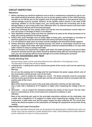 Circuit Diagram-
Circuit Inspection
Attentions
1. 	 Before operating any electrical appliance and as tools or maintenance equipment is apt to con-
tact naked electrical terminals, please be sure to put the ignition switch on the LOCK (locking),
and then to cut off the wire on the negative pole of storage batteries so that personal injury or
vehicle damage could be avoided. However, as the ignition switch remains in the state of ON
(opening), whether or not the engine runs, you cannot take down the connecting wire of the
storage battery or pull out the power fuse. Otherwise ECU, its relevant sensors and some other
micro-electronic devices will be severely damaged.
2. 	 When you exchange the fuse, please make sure that the new one possesses correct rated cur-
rent, the excess or shortage of which is not allowed.
3. 	 Only stipulated contacts, plugs and wires are allowed to be used as the wiring harnesses of air
bags and warning predictors are being repaired.
4. 	 Factors that cause damages such as sharp edges of body parts, and damages or corrosion of
electrical appliances must be removed before the wiring harnesses being repaired.
5. 	It is not allowed to repair wires of screens and the damaged ones should be wholly replaced.
6. 	Unless otherwise specified in the testing process, the check or examination should be con-
ducted by a digital multi meter with high resistance (internal resistance≥10kΩ) or an auto multi
meter instead of using an analog multi meter.
7. 	 When connectors are examined by a digital multi meter, the water-proof gum cover put on them
should be removed and the pen watch should be fastened along with the connecting end. How-
ever, you can not operate with too much strength so to avoid crackling the connector.
Harness diagnoses and test
Trouble Shooting Tool
Several ordinary tools must be used when determine the malfunction in the diagnostic circuit.
The description of those tools are list as follows:
1.	 Jumping wire-- a testing wire used to connect two points of the circuit, and it can be used to by-
path a circuit.
Warning:
Do not use the jumping wire to bridge joint the load between the power supply electric wire of
the accumulator and the ground, such as the motor.
2.	Voltmeter -- used to inspect the voltage of a circuit. The black conductor must be connected
with the known ground which grounded well, and the red conductor shall be connected with the
positive pole of the circuit.
Attention:
Most of the electricity part used on the up-to-date automotive vehicles are the solid-state.
Use a meter with a impedance of 10 megohm or higher when inspecting the voltage of the cir-
cuit.
3.	 Ohmmeter - - use to inspect the resistance between two points on the circuit. The low resis-
tance or nonresistance of the circuit means the conductive conditions is well.
Attention:
Most of the electricity part used on the up-to-date automotive vehicles are the solid-state. Use
a meter with a impedance of 10 megohm or higher when inspecting the voltage of the circuit.
Furthermore, It shall make sure that the power supply has been switched off. The circuit pow-
ered by the electrical system on the automobile can damage the equipments and provide wrong
reading.
Intermittent and Loose Connection
Most of the intermittent electrical faults are all caused by the electrical joint or electrical wire which are
at fault. And it may be caused by a certain blocked part or relay. Check following items before determin-
ing the malfunction of a part or a wiring component.
 
