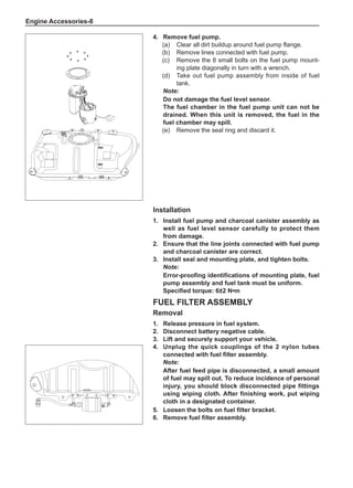 Engine Accessories-
Installation
1.	Install fuel pump and charcoal canister assembly as
well as fuel level sensor carefully to protect them
from damage.
2.	 Ensure that the line joints connected with fuel pump
and charcoal canister are correct.
3.	Install seal and mounting plate, and tighten bolts.
Note:
Error-proofing identifications of mounting plate, fuel
pump assembly and fuel tank must be uniform.
Specified torque: 6±2 N•m
Fuel Filter Assembly
Removal
1.	 Release pressure in fuel system.
2.	 Disconnect battery negative cable.
3.	Lift and securely support your vehicle.
4.	Unplug the quick couplings of the 2 nylon tubes
connected with fuel filter assembly.
Note:
After fuel feed pipe is disconnected, a small amount
of fuel may spill out. To reduce incidence of personal
injury, you should block disconnected pipe fittings
using wiping cloth. After finishing work, put wiping
cloth in a designated container.
5.	 Loosen the bolts on fuel filter bracket.
6.	 Remove fuel filter assembly.
4.	 Remove fuel pump.
(a)	 Clear all dirt buildup around fuel pump flange.
(b)	 Remove lines connected with fuel pump.
(c)	 Remove the 8 small bolts on the fuel pump mount-
ing plate diagonally in turn with a wrench.
(d)	 Take out fuel pump assembly from inside of fuel
tank.
Note:
Do not damage the fuel level sensor.
The fuel chamber in the fuel pump unit can not be
drained. When this unit is removed, the fuel in the
fuel chamber may spill.
(e)	 Remove the seal ring and discard it.
 