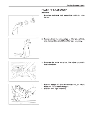 Engine Accessories-
Filler Pipe Assembly
Removal
1.	 Remove fuel tank lock assembly and filler pipe
jacket.
3.	 Remove the bolts securing filler pipe assembly
bracket to body.
4.	 Remove hoops and clips from filler hose, air return
hose and canister breather pipe.
5.	 Remove filler pipe assembly.
2.	 Remove the 2 mounting clips of filler pipe shield,
and dismount the shield from filler pipe assembly.
 