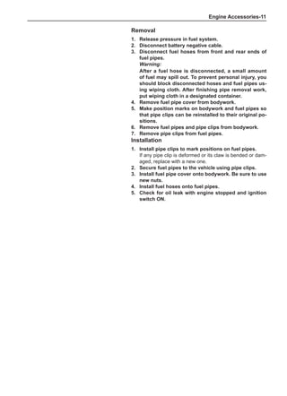 Engine Accessories-11
Removal
1.	 Release pressure in fuel system.
2.	 Disconnect battery negative cable.
3.	 Disconnect fuel hoses from front and rear ends of
fuel pipes.
Warning:
After a fuel hose is disconnected, a small amount
of fuel may spill out. To prevent personal injury, you
should block disconnected hoses and fuel pipes us-
ing wiping cloth. After finishing pipe removal work,
put wiping cloth in a designated container.
4.	 Remove fuel pipe cover from bodywork.
5.	 Make position marks on bodywork and fuel pipes so
that pipe clips can be reinstalled to their original po-
sitions.
6.	 Remove fuel pipes and pipe clips from bodywork.
7.	 Remove pipe clips from fuel pipes.
Installation
1.	Install pipe clips to mark positions on fuel pipes.
If any pipe clip is deformed or its claw is bended or dam-
aged, replace with a new one.
2.	 Secure fuel pipes to the vehicle using pipe clips.
3.	Install fuel pipe cover onto bodywork. Be sure to use
new nuts.
4.	Install fuel hoses onto fuel pipes.
5.	 Check for oil leak with engine stopped and ignition
switch ON.
 