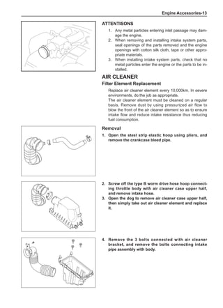 Engine Accessories-13
Air Cleaner
Filter Element Replacement
Replace air cleaner element every 10,000km. In severe
environments, do the job as appropriate.
The air cleaner element must be cleaned on a regular
basis. Remove dust by using pressurized air flow to
blow the front of the air cleaner element so as to ensure
intake flow and reduce intake resistance thus reducing
fuel consumption.
ATTENTISONS
Any metal particles entering inlet passage may dam-
age the engine.
When removing and installing intake system parts,
seal openings of the parts removed and the engine
openings with cotton silk cloth, tape or other appro-
priate materials.
When installing intake system parts, check that no
metal particles enter the engine or the parts to be in-
stalled.
1.
2.
3.
2.	 Screw off the type B worm drive hose hoop connect-
ing throttle body with air cleaner case upper half,
and remove intake hose.
3.	 Open the dog to remove air cleaner case upper half,
then simply take out air cleaner element and replace
it.
4.	 Remove the 3 bolts connected with air cleaner
bracket, and remove the bolts connecting intake
pipe assembly with body.
Removal
1.	 Open the steel strip elastic hoop using pliers, and
remove the crankcase bleed pipe.
 
