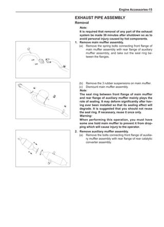 Engine Accessories-15
Exhaust Pipe Assembly
Removal
Note:
It is required that removal of any part of the exhaust
system be made 30 minutes after shutdown so as to
avoid personal injury caused by hot components.
1.	 Remove main muffler assembly.
(a)	 Remove the spring bolts connecting front flange of
main muffler assembly with rear flange of auxiliary
muffler assembly, and take out the seal ring be-
tween the flanges.
2.	 Remove auxiliary muffler assembly.
(a)	 Remove the bolts connecting front flange of auxilia-
ry muffler assembly with rear flange of rear catalytic
converter assembly.
(b)	 Remove the 3 rubber suspensions on main muffler.
(c)	 Dismount main muffler assembly.
Note:
The seal ring between front flange of main muffler
and rear flange of auxiliary muffler mainly plays the
role of sealing. It may deform significantly after hav-
ing ever been installed so that its sealing effect will
degrade. It is suggested that you should not reuse
the seal ring. If necessary, reuse it once only.
Warning:
When performing this operation, you must have
some one hold main muffler to prevent it from drop-
ping which will cause injury to the operator.
 