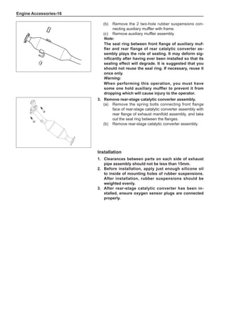 Engine Accessories-16
3.	 Remove rear-stage catalytic converter assembly.
(a)	 Remove the spring bolts connecting front flange
face of rear-stage catalytic converter assembly with
rear flange of exhaust manifold assembly, and take
out the seal ring between the flanges.
(b)	 Remove rear-stage catalytic converter assembly.
Installation
1.	 Clearances between parts on each side of exhaust
pipe assembly should not be less than 15mm.
2.	 Before installation, apply just enough silicone oil
to inside of mounting holes of rubber suspensions.
After installation, rubber suspensions should be
weighted evenly.
3.	After rear-stage catalytic converter has been in-
stalled, ensure oxygen sensor plugs are connected
properly.
(b)	 Remove the 2 two-hole rubber suspensions con-
necting auxiliary muffler with frame.
(c)	 Remove auxiliary muffler assembly.
Note:
The seal ring between front flange of auxiliary muf-
fler and rear flange of rear catalytic converter as-
sembly plays the role of sealing. It may deform sig-
nificantly after having ever been installed so that its
sealing effect will degrade. It is suggested that you
should not reuse the seal ring. If necessary, reuse it
once only.
Warning:
When performing this operation, you must have
some one hold auxiliary muffler to prevent it from
dropping which will cause injury to the operator.
 