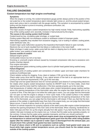 Engine Accessories-18
Failure Diagnosis
Coolant temperature too high (engine overheating)
Symptoms
When the engine is running, the coolant temperature gauge pointer always points to the position of the
red scale line or the coolant temperature alarm indicator light comes on, and the actual coolant temper-
ature read using a test is consistent with the gauge reading. This symptom is accompanied by coolant
boiling and the engine is prone to knocking, premature combustion, etc.
Sources of failure
The major causes of engine coolant temperature too high mainly include: firstly, heat-sinking capability
drop of the cooling system and, secondly, increase in heat produced by the engine.
The causes in the cooling system itself include:
Coolant level too low, circulating water shortage, or coolant leak;
Cooling system filled with non-antifreeze coolant or antifreeze coolant of improper grade;
Heat-sinking capability drop resulted from excessive clogging, rust or scaling in radiator, cooling jacket,
water distributor tube, etc.;
Coolant major cycle malfunction caused by the inoperative thermostat’s failure to open normally;
Electronic fan out of work resulted from line failure or malfunction in the motor itself;
Water shortage in water pump, water pump belt too slack or slipping due to oil stains, water pump im-
peller broken, poor sealing of water seal, etc.
Causes outside of coolant:
Delayed engine ignition;
Combustible mixture too rich or too lean;
Knocking or unsmooth engine exhaust caused by increased compression ratio due to excessive com-
bustion chamber deposit;
Poor engine lubrication;
High-temperature gases entering cooling system due to cylinder head gasket being washed away.
Failure Diagnosis
Check pipe joints of cooling system and connections of radiator upper and lower water chambers for
evidence of antifreeze leak.
Check radiator surface for clogging. If any, clean or replace; if OK, go to the next step.
Check water pump drive belt for slipping. If any, adjust tension of the belt to an appropriate level ac-
cording to the technical requirements; if OK, go to the next step.
Check high and low speed electronic fans for normal operation and observe if corresponding electronic
fan rotates when engine coolant temperature reaches its ON/OFF level. If no fans rotate, check their
related lines and the motor itself for malfunction; if the fans operate properly, go to the next step.
Feel temperatures of radiator inlet and outlet pipes when coolant temperature gauge reading reaches
above the opening temperature of the thermostat valve after the engine has been started and run for
a period of time. If the inlet pipe is hot while the outlet pipe is warm, you can judge that the thermostat
can not open so that the engine is always in minor cycle mode; if the coolant surface in the radiator
filler remains calm when engine coolant temperature reaches the full opening temperature of the main
valve of the thermostat, you can judge that the thermostat is still closed; if then you feel that the tem-
perature of the radiator is significantly lower than that of the engine body, you can judge that thermostat
failure occurs. If result of above check is OK, go to the next step.
Perform on-vehicle inspection for pumping capacity of the water pump after engine coolant temperature
reaches the opening temperature of the main valve of the thermostat. When checking, handhold the ra-
diator inlet pipe and then rev up the engine abruptly from idle speed. If you feel that the flow rate in the
radiator inlet pipe increases as the engine revs up, it shows that the water pump operates properly; on
the contrary, it shows that the water pump operates improperly, and then you should overhaul it.
If result of above check is OK but significant engine power drop accompanied by too high cool-
ant temperature is noticed and high-temperature gases gush from the filler while rolling bubbles
appear after the radiator cap is opened or water vapor is discharged from the exhaust pipe, you
should check if the cylinder head gasket has been washed away.
If result of above check is OK and no symptoms such as cylinder head gasket wash away are
found while high engine coolant temperature occurs, you should check for the related causes
outside of the cooling system.
 