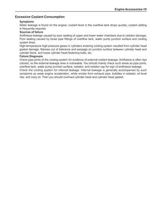 Engine Accessories-19
Excessive Coolant Consumption
Symptoms
Water leakage is found on the engine; coolant level in the overflow tank drops quickly; coolant adding
is frequently required.
Sources of failure
Antifreeze leakage caused by poor sealing of upper and lower water chambers due to radiator damage;
Poor sealing caused by loose pipe fittings of overflow tank, water pump junction surface and cooling
system lines;
High-temperature high-pressure gases in cylinders entering cooling system resulted from cylinder head
gasket damage, flatness out of tolerance and warpage on junction surface between cylinder head and
cylinder block, and loose cylinder head fastening bolts, etc.
Failure Diagnosis
Check pipe joints of the cooling system for evidence of external coolant leakage. Antifreeze is often dye
colored, so the external leakage area is noticeable. You should mainly check such areas as pipe joints,
overflow tank, water pump junction surface, radiator, and radiator cap for sign of antifreeze leakage.
Check the cooling system for internal leakage. Internal leakage is generally accompanied by such
symptoms as weak engine acceleration, white smoke from exhaust pipe, bubbles in radiator, oil level
rise, and ivory oil. Then you should overhaul cylinder head and cylinder head gasket.
 