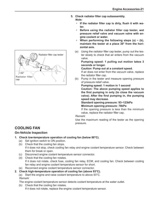 Engine Accessories-21
Cooling Fan
On-Vehicle Inspection
1.	 Check low-temperature operation of cooling fan (below 88°C).
(a)	 Set ignition switch to ON position.
(b)	 Check that the cooling fan stops.
If it does not stop, check cooling fan relay and engine coolant temperature sensor. Check between
them for break or open.
(c)	 Disconnect engine coolant temperature sensor connector.
(d)	 Check that the cooling fan rotates.
If it does not rotate, check fuse, cooling fan relay, ECM, and cooling fan. Check between cooling
fan relay and engine coolant temperature sensor for short.
(e)	 Reconnect engine coolant temperature sensor connector.
2.	 Check high-temperature operation of cooling fan (above 93°C).
(a)	 Start the engine and raise coolant temperature to above 93°C.
Remark:
The engine coolant temperature sensor detects coolant temperature at the water outlet.
(b)	 Check that the cooling fan rotates.
If it does not rotate, replace the engine coolant temperature sensor.
(a)	 Using the radiator filler cap tester, pump out the tes-
ter slowly to check that air enters from the vacuum
valve.
Pumping speed: 1 pulling out motion takes 3
seconds or longer.
Caution: Pump out at a constant speed.
If air does not enter from the vacuum valve, replace
the radiator filler cap.
(b)	 Pump in the tester and measure opening pressure
of pressure relief valve.
Pumping speed: 1 motion in 1 second
Caution: The above pumping speed applies to
the first pumping in only (to close the vacuum
valve). After the first pumping in, the pumping
speed may decrease.
Standard opening pressure: 93~123kPa
Minimum opening pressure: 78kPa
If the opening pressure is less than the minimum
value, replace the radiator filler cap.
Remark:
Use the maximum reading of the tester as the opening
pressure.
Radiator filler cap tester
Radiator filler
cap
30°
5.	 Check radiator filler cap subassembly.
Note:
If the radiator filler cap is dirty, flush it with wa-
ter.
Before using the radiator filler cap tester, wet
pressure relief valve and vacuum valve with en-
gine coolant or water.
When performing the following steps (a) ~ (b),
maintain the tester at a place 30° from the hori-
zontal axis.
·
·
·
 