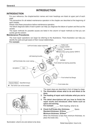 General-
4.	 Check front brake disc thickness.
Standard thickness: 22.0mm
Minimum thickness: 20.0mm
When the thickness is less than minimum thickness, re-
place the brake disc.
The repair steps are described in form of stage by stage:
1.	The illumination shows what to do and where to be
done.
2.	The heading of repair work indicates what you are to
do.
3.	The detail descriptions tell you how to finish the
repair works and introduces other items such as
specs and warning.
For example:
Illumination: what to do and where to be done
INTRODUCTION
INTRODUCTION
For your reference, the chapter/section names and main headings are listed at upper part of each
page.
The precautions for all related maintenance operation in the chapter are described at the beginning of
each chapter.
Please read these precautions before maintenance operation.
The failure diagnosis table of each system can help you diagnose the failure of system and find out the
causes.
The repair methods for possible causes are listed in the column of repair methods so that you can
quickly get the solution.
Maintenance Procedures
The most repair operations can begin be referring to the illustrations. There illustration can help you
identify the parts and get aware of their mutual relationships.
For example:
Specs
Work heading: what to do
Detail description: how to do
◆ Part which can not be reused
: Specified torque
Newton•Meter
Hollow bolt
Copper washer
Q150B1235
Q40512
◆Heavy-duty spring washer
Q43082
Front wheel hub bearing assembly
Left steering knuckle
Left front brake disc cover casing
Q1420612
Front wheel hub flange
Front brake disc
Left front brake caliper assembly
9±2
100±10
 