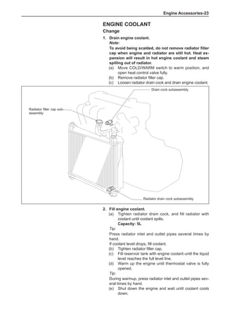 Engine Accessories-23
Engine Coolant
Change
1.	 Drain engine coolant.
Note:
To avoid being scalded, do not remove radiator filler
cap when engine and radiator are still hot. Heat ex-
pansion will result in hot engine coolant and steam
spilling out of radiator.
(a)	 Move COLD/WARM switch to warm position, and
open heat control valve fully.
(b)	 Remove radiator filler cap.
(c)	 Loosen radiator drain cock and drain engine coolant.
Drain cock subassembly
Radiator filler cap sub-
assembly
Radiator drain cock subassembly
2.	 Fill engine coolant.
(a)	 Tighten radiator drain cock, and fill radiator with
coolant until coolant spills.
Capacity: 5L
Tip:
Press radiator inlet and outlet pipes several times by
hand.
If coolant level drops, fill coolant.
(b)	 Tighten radiator filler cap.
(c)	 Fill reservoir tank with engine coolant until the liquid
level reaches the full level line.
(d)	 Warm up the engine until thermostat valve is fully
opened.
Tip:
During warmup, press radiator inlet and outlet pipes sev-
eral times by hand.
(e)	 Shut down the engine and wait until coolant cools
down.
 