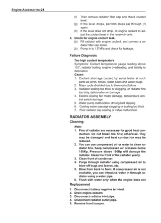 Engine Accessories-24
(f)	 Then remove radiator filler cap and check coolant
level.
(g)	 If the level drops, perform steps (a) through (f)
again.
(h)	 If the level does not drop, fill engine coolant to ad-
just the coolant level in the reservoir tank.
3.	 Check for engine coolant leak.
(a)	 Fill radiator with engine coolant, and connect a ra-
diator filler cap tester.
(b)	 Pump in to 137kPa and check for leakage.
Radiator Assembly
Cleaning
Note:
1.	 Fins of radiator are necessary for good heat con-
duction. Do not brush the fins; otherwise, they
may be damaged and heat conduction may be
reduced.
2.	You can use compressed air or water to clean ra-
diator fins. Keep compressed air pressure below
150Kp. Pressure above 150Kp will damage the
radiator. Clean the front of the radiator yearly.
3.	 Clean front of condenser.
4.	Purge through radiator using compressed air to
blow off bugs and leaves, etc.
5.	 Blow from back to front. If compressed air is not
available, you can introduce water in through ra-
diator using a water pipe.
6.	 Flush with water only when the engine does not
Failure Diagnosis
Too high coolant temperature
Symptoms: Coolant temperature gauge reading above
115°, radiator boiling, engine overheating, and liability to
detonation.
Cause:
1.	 Coolant shortage caused by water leaks at such
parts as joints, hoses, water seals and water plugs
2.	 Major cycle disabled due to thermostat failure
3.	 Radiator scaling too thick or clogging, or radiator fins
too dirty, deformation or damage
4.	Electric cooling fan motor damage, temperature con-
trol switch damage
5.	 Water pump malfunction, driving belt slipping
6.	 Cooling water passage clogging or scaling too thick
7.	 Poor radiator cap sealing or valve malfunction
Replacement
1.	 Disconnect battery negative terminal.
2.	 Drain engine coolant.
3.	 Disconnect radiator inlet pipe.
4.	 Disconnect radiator outlet pipe.
5.	 Remove front bumper.
 