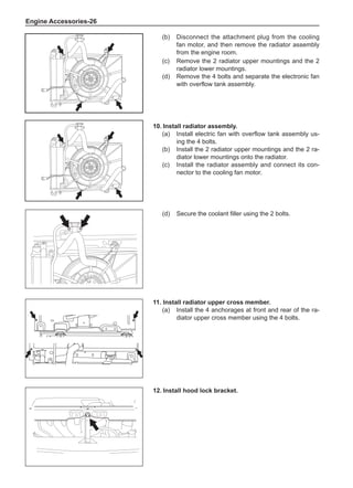 Engine Accessories-26
(c)	 Remove the 2 radiator upper mountings and the 2
radiator lower mountings.
(d)	 Remove the 4 bolts and separate the electronic fan
with overflow tank assembly.
(b)	 Disconnect the attachment plug from the cooling
fan motor, and then remove the radiator assembly
from the engine room.
10.	Install radiator assembly.
(a)	 Install electric fan with overflow tank assembly us-
ing the 4 bolts.
(b)	 Install the 2 radiator upper mountings and the 2 ra-
diator lower mountings onto the radiator.
(c)	 Install the radiator assembly and connect its con-
nector to the cooling fan motor.
12.	Install hood lock bracket.
(d)	 Secure the coolant filler using the 2 bolts.
11.	Install radiator upper cross member.
(a)	 Install the 4 anchorages at front and rear of the ra-
diator upper cross member using the 4 bolts.
 
