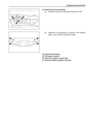 Engine Accessories-27
(b)	 Install the 4 anchorages on upside of the radiator
upper cross member using the 4 bolts.
13.	Install hood lock assembly.
(a)	 Install the hood lock assembly using the 3 bolts.
14.	Install front bumper.
15.	Fill engine coolant.
16.	Check for engine coolant leak.
17.	Connect battery negative terminal.
 