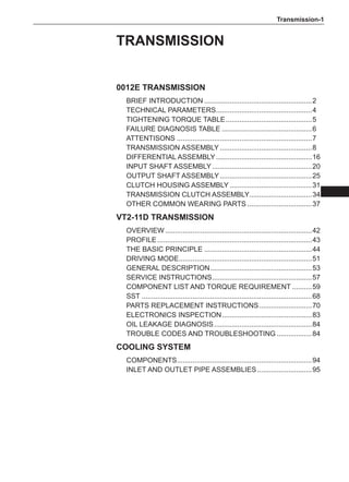 Transmission-
0012E Transmission
Brief introduction........................................................2
Technical parameters.
.................................................4
TIGHTENING TORQUE TABLE.............................................5
FAILURE DIAGNOSIS TABLE...............................................6
ATTENTISONS......................................................................7
Transmission assembly................................................8
Differential assembly..................................................16
Input shaft assembly....................................................20
Output shaft assembly................................................25
Clutch housing assembly...........................................31
Transmission clutch assembly.
................................34
Other common wearing parts..................................37
VT2-11D transmission
Overview............................................................................42
profile................................................................................43
The Basic Principle........................................................44
Driving Mode.
....................................................................51
general description.
....................................................53
Service instructions.
...................................................57
Component list and torque requirement...........59
SST........................................................................................68
parts replacement instructions............................70
Electronics Inspection...............................................83
Oil leakage diagnosis...................................................84
Trouble Codes and Troubleshooting...................84
Cooling System
Components.
.....................................................................94
Inlet and outlet pipe assemblies.............................95
Transmission
 