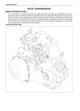 Transmission-
0012E Transmission
Brief introduction
This transmission is of front-driving two-axle staged mechanical transmission with differential. Its for-
ward gears employ inertial synchronizer gearshift mechanism which features smooth and easy gear-
shift, much lower noise, extended gear life and high economical efficiency. Besides the locating steel
balls and springs to enable flexible, correct and clear gearshift, its operation mechanism of five-gear
transmission is also equipped with interlock mechanism to avoid mistaken engagement of revere gear
so as to enhance the driving comfort and reliability.
Overall Outside View
 