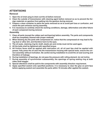 Transmission-
ATTENTISONS
Removal
1.	 Open the oil drain plug to drain out the oil before removal.
2.	 Clean the outside of transmission with cleaning agent before removal so as to prevent the for-
eign materials on gearbox from getting into the gearbox during removal.
3.	Prepare a clean container to place the parts removed so as to avoid part loss or confusion, and
check the part omission during assembly.
4.	It is necessary to carefully check the working conditions, damage, deformation and other failure
of each component during removal.
Assembly
1.	 Clean all parts (except the rubber part and bearing) before assembly. The parts and components
shall be completely cleaned with proper methods.
2.	 When blowing dry the parts with compressed air, notice that the compressed air may lead to fly-
ing dust or other dirt, and therefore harm to the eyes.
3.	The oil seals, retaining ring for shaft, elastic pin and circlip must not be used again.
4.	 All the bolts shall be tightened with specified torque.
5.	All friction faces shall be applied with lubrication oil; all oil seal lips shall be applied with
grease; fully press the oil seal into the transmission housing with special tools; ensure the cor-
rect assembly without inclination. Be careful during installation to avoid the oil seal scoring and
therefore oil leakage.
6.	 During installation of bearings, do not pass the pressure with rolling element; do not incline.
7.	 During assembly of synchronizer subassembly, the openings of spring sealing ring at both
sides shall stagger.
8.	 Special attentions shall be paid to the components with assembly direction requirement.
9.	 Apply specified sealant onto specified positions; it is necessary to clear the glue on joint face
before applying sealant and assemble the parts within 10 minutes after applied the sealant.
 