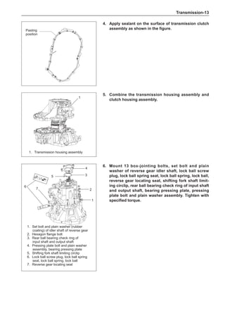 Transmission-13
4.	Apply sealant on the surface of transmission clutch
assembly as shown in the figure.
Pasting
position
5.	 Combine the transmission housing assembly and
clutch housing assembly.
1.	 Transmission housing assembly
1
6.	 Mount 13 box-jointing bolts, set bolt and plain
washer of reverse gear idler shaft, lock ball screw
plug, lock ball spring seat, lock ball spring, lock ball,
reverse gear locating seat, shifting fork shaft limit-
ing circlip, rear ball bearing check ring of input shaft
and output shaft, bearing pressing plate, pressing
plate bolt and plain washer assembly. Tighten with
specified torque.
1.	 Set bolt and plain washer (rubber
coating) of idler shaft of reverse gear
2.	Hexagon flange bolt
3.	 Rear ball bearing check ring of
input shaft and output shaft
4.	 Pressing plate bolt and plain washer
assembly, bearing pressing plate
5.	 Shifting fork shaft limiting circlip
6.	 Lock ball screw plug, lock ball spring
seat, lock ball spring, lock ball
7.	 Reverse gear locating seat
1
2
3
5
6
4
7
 