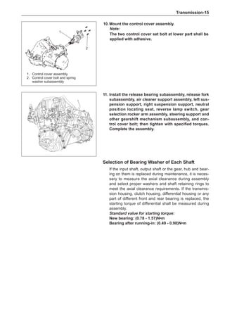 Transmission-15
10.	Mount the control cover assembly.
Note:
The two control cover set bolt at lower part shall be
applied with adhesive.
11.	Install the release bearing subassembly, release fork
subassembly, air cleaner support assembly, left sus-
pension support, right suspension support, neutral
position locating seat, reverse lamp switch, gear
selection rocker arm assembly, steering support and
other gearshift mechanism subassembly, and con-
trol cover bolt; then tighten with specified torques.
Complete the assembly.
Selection of Bearing Washer of Each Shaft
If the input shaft, output shaft or the gear, hub and bear-
ing on them is replaced during maintenance, it is neces-
sary to measure the axial clearance during assembly
and select proper washers and shaft retaining rings to
meet the axial clearance requirements. If the transmis-
sion housing, clutch housing, differential housing or any
part of different front and rear bearing is replaced, the
starting torque of differential shall be measured during
assembly.
Standard value for starting torque:
New bearing: (0.78 - 1.57)N•m
Bearing after running-in: (0.49 - 0.98)N•m
1.	 Control cover assembly
2.	 Control cover bolt and spring
washer subassembly
1
2
 