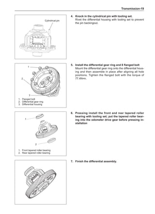 Transmission-19
Cylindrical pin
4.	Knock in the cylindrical pin with tooling set.
Rivet the differential housing with tooling set to prevent
the pin backingout.
5.	 Install the differential gear ring and 8 flanged bolt
Mount the differential gear ring onto the differential hous-
ing and then assemble in place after aligning all hole
positions. Tighten the flanged bolt with the torque of
77.4N•m.
6.	Pressing install the front and rear tapered roller
bearing with tooling set; put the tapered roller bear-
ing into the odometer drive gear before pressing in-
stallation
7.	 Finish the differential assembly.
2
1
1.	 Front tapered roller bearing
2.	 Rear tapered roller bearing
2
1
1.	 Flanged bolt
2.	 Differential gear ring
3.	 Differential housing
3
 