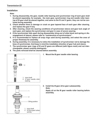 Transmission-22
Installation
Note:
1.	 During disassembly, the gear, needle roller bearing and synchronizer ring of each gear shall
be placed separately, for example, the main gear, synchronizer ring and needle roller bear-
ing of III gear shall be placed together, and same to the IV and V gears; they can not be con-
fused during assembly.
2.	 Check whether there is damage or crack on gear tapered face of each gear after cleaning,
and replace the gear if any.
3.	After cleaning, check the wearing conditions of synchronizer sleeve and gear lock angle of
each gear, and replace the synchronizer and gear in case of severe wearing.
4.	If the synchronizer falls apart during disassembly (drop-out of slide block and spring or dis-
engagement of sleeve), please refer to “maintenance of synchronizers”.
5.	It is recommended to replace all snap rings used during assembly, and select the ones of
proper thickness for assembly.
6.	 During assembly, it is necessary to notice the installation of synchronizer not to damage the
boss of synchronizer. And keep in mind the installation direction of gear hub and sleeve.
7.	The synchronizer gear rings of III and IV gears are different (with figure mark) and not inter-
changeable; please carefully distinguish.
8.	The parts removed shall be cleaned before assembly.
1.	 Input shaft
2.	 III gear needle roller
bearing
1.	 Input shaft
2.	 III drive gear subas-
sembly
Oiling position
1.	 Mount the III gear needle roller bearing
2.	Install the III gear drive gear subassembly.
Note:
Apply oil on the III gear needle roller bearing before
assembly.
2
1
2
1
 