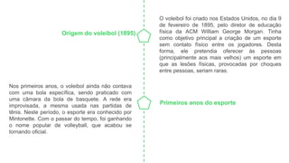Origem do voleibol (1895)
Primeiros anos do esporte
O voleibol foi criado nos Estados Unidos, no dia 9
de fevereiro de 1895, pelo diretor de educação
física da ACM William George Morgan. Tinha
como objetivo principal a criação de um esporte
sem contato físico entre os jogadores. Desta
forma, ele pretendia oferecer às pessoas
(principalmente aos mais velhos) um esporte em
que as lesões físicas, provocadas por choques
entre pessoas, seriam raras.
Nos primeiros anos, o voleibol ainda não contava
com uma bola específica, sendo praticado com
uma câmara da bola de basquete. A rede era
improvisada, a mesma usada nas partidas de
tênis. Neste período, o esporte era conhecido por
Mintonette. Com o passar do tempo, foi ganhando
o nome popular de volleyball, que acabou se
tornando oficial.
 