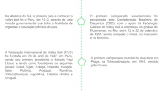 Na América do Sul, o primeiro país a conhecer o
volley ball foi o Peru, em 1910, através de uma
missão governamental que tinha a finalidade de
organizar a educação primária do país.
O primeiro campeonato sul-americano foi
patrocinado pela Confederação Brasileira de
Desportos (CBD), com o apoio da Federação
Carioca de Volley Ball e aconteceu no ginásio do
Fluminense, no Rio, entre 12 e 22 de setembro
de 1951, sendo campeão o Brasil, no masculino
e no feminino.
A Federação Internacional de Volley Ball (FIVB)
foi fundada em 20 de abril de 1947, em Paris,
sendo seu primeiro presidente o francês Paul
Libaud e tendo como fundadores os seguintes
países: Brasil, Egito, França, Holanda, Hungria,
Itália, Polônia, Portugal, Romênia,
Tchecoslováquia, Iugoslávia, Estados Unidos e
Uruguai.
O primeiro campeonato mundial foi disputado em
Praga, na Tchecoslováquia, em 1949, vencido
pela Rússia.
 