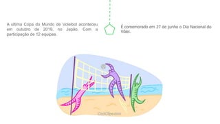 A ultima Copa do Mundo de Voleibol aconteceu
em outubro de 2019, no Japão. Com a
participação de 12 equipes.
É comemorado em 27 de junho o Dia Nacional do
Vôlei.
 