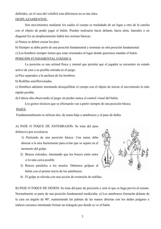 definidos, en el caso del voleibol esta diferencia no es tan clara.
DESPLAZAMIENTOS:
Son movimientos mediante los cuales el cuerpo es trasladado de un lugar a otro de la cancha
con el objeto de poder jugar el balón. Pueden realizarse hacia delante, hacia atrás, laterales o en
diagonal En un desplazamiento habrá tres normas básicas:
a) Nunca se deben cruzar los pies.
b) Siempre se debe partir de una posición fundamental y terminar en otra posición fundamental.
c) Los hombros siempre tienen que estar orientados al lugar donde queremos mandar el balón.
POSICIÓN FUNDAMENTAL O BÁSICA
La posición es una actitud física y mental que permite que el jugador se encuentre en estado
activo de cara a su posible entrada en el juego.
a) Pies separados a la anchura de los hombros.
b) Rodillas semiflexionadas.
c) Hombros adelante intentando desequilibrar el cuerpo con el objeto de iniciar el movimiento lo más
rápido posible.
d) Cabeza alta observando el juego sin perder nunca el control visual del balón.
Los gestos técnicos que se efectuarán van a partir siempre de una posición básica.
PASES
Fundamentalmente se utilizan dos: de mano baja o antebrazos y el pase de dedos
A) PASE O TOQUE DE ANTEBRAZOS: Se trata del pase
defensivo por excelencia.
1) Partiendo de una posición básica. Una mano debe
abrazar a la otra fuertemente para evitar que se separe en el
momento del golpe.
2) Brazos estirados, intentando que los brazos estén entre
sí lo más cerca posible
3) Brazos paralelos a los muslos. Debemos golpear al
balón con el primer tercio de los antebrazos.
4) El golpe se efectúa con una acción de extensión de rodillas.
B) PASE O TOQUE DE DEDOS: Se trata del pase de precisión y será el que se haga previo al remate.
Normalmente se parte de una posición fundamental media/alta. a) Los antebrazos formarán delante de
la cara un ángulo de 90º, manteniendo las palmas de las manos abiertas con los dedos pulgares e
índices cercanos intentando formar un triángulo por donde se ve el balón
3
 