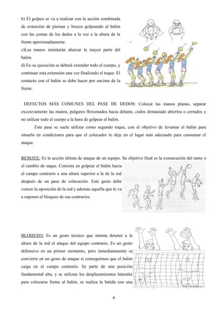 b) El golpeo se va a realizar con la acción combinada
de extensión de piernas y brazos golpeando al balón
con las yemas de los dedos a la vez a la altura de la
frente aproximadamente.
c)Las manos intentarán abarcar la mayor parte del
balón.
d) En su ejecución se deberá extender todo el cuerpo, y
continuar esta extensión una vez finalizado el toque. El
contacto con el balón se debe hacer por encima de la
frente.
DEFECTOS MÁS COMUNES DEL PASE DE DEDOS: Colocar las manos planas, separar
excesivamente las manos, pulgares flexionados hacia delante, codos demasiado abiertos o cerrados y
no utilizar todo el cuerpo a la hora de golpear el balón.
Este pase se suele utilizar como segundo toque, con el objetivo de levantar el balón para
situarlo en condiciones para que el colocador lo deje en el lugar más adecuado para consumar el
ataque.
REMATE: Es la acción última de ataque de un equipo. Su objetivo final es la consecución del tanto o
el cambio de saque. Consiste en golpear el balón hacia
el campo contrario a una altura superior a la de la red
después de un pase de colocación. Este gesto debe
vencer la oposición de la red y además aquella que le va
a suponer el bloqueo de sus contrarios.
BLOQUEO: Es un gesto técnico que intenta detener a la
altura de la red el ataque del equipo contrario. Es un gesto
defensivo en un primer momento, pero inmediatamente se
convierte en un gesto de ataque si conseguimos que el balón
caiga en el campo contrario. Se parte de una posición
fundamental alta, y se utilizan los desplazamientos laterales
para colocarse frente al balón, se realiza la batida con una
4
 