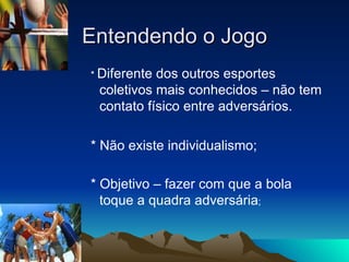 Entendendo o Jogo *  Diferente dos outros esportes coletivos mais conhecidos – não tem contato físico entre adversários. * Não existe individualismo; * Objetivo – fazer com que a bola toque a quadra adversária ; 