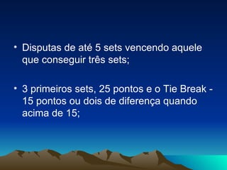 Disputas de até 5 sets vencendo aquele que conseguir três sets; 3 primeiros sets, 25 pontos e o Tie Break - 15 pontos ou dois de diferença quando acima de 15; 