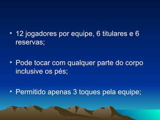 12 jogadores por equipe, 6 titulares e 6 reservas; Pode tocar com qualquer parte do corpo inclusive os pés; Permitido apenas 3 toques pela equipe; 