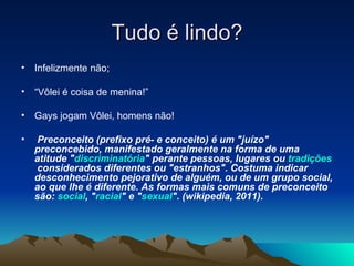 Tudo é lindo? Infelizmente não; “ Vôlei é coisa de menina!” Gays jogam Vôlei, homens não! Preconceito (prefixo pré- e conceito) é um "juízo" preconcebido, manifestado geralmente na forma de uma atitude " discriminatória " perante pessoas, lugares ou  tradições  considerados diferentes ou "estranhos". Costuma indicar desconhecimento pejorativo de alguém, ou de um grupo social, ao que lhe é diferente. As formas mais comuns de preconceito são:  social , " racial " e " sexual ". (wikipedia, 2011). 