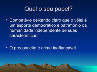 Qual o seu papel? Combatê-lo deixando claro que o vôlei é um esporte democrático e patrimônio da humanidade independente de suas características. O preconceito é crime inafiançável. 