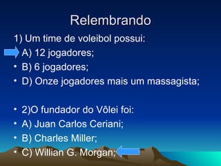 Relembrando 1) Um time de voleibol possui: A) 12 jogadores; B) 6 jogadores; D) Onze jogadores mais um massagista; 2)O fundador do Vôlei foi: A) Juan Carlos Ceriani; B) Charles Miller; C) Willian G. Morgan; 