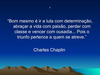 ‘ “Bom mesmo é ir a luta com determinação, abraçar a vida com paixão, perder com classe e vencer com ousadia... Pois o triunfo pertence a quem se atreve.” Charles Chaplin  