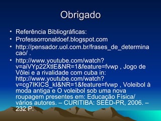 Obrigado Referência Bibliográficas: Professorronaldoef.blogspot.com http://pensador.uol.com.br/frases_de_determinacao/ . http://www.youtube.com/watch?v=aiVYp22XtlE&NR=1&feature=fvwp , Jogo de Vôlei e a rivalidade com cuba in: http://www.youtube.com/watch?v=cg7IKICS_kI&NR=1&feature=fvwp , Voleibol à moda antiga e O voleibol sob uma nova roupagem presentes em: Educação Física/ vários autores. – CURITIBA: SEED-PR, 2006. – 232 P. 