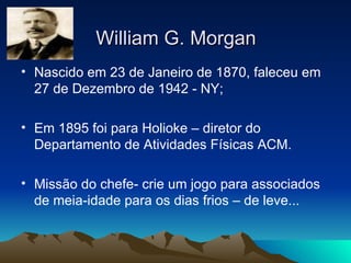 William G. Morgan Nascido em 23 de Janeiro de 1870, faleceu em 27 de Dezembro de 1942 - NY; Em 1895 foi para Holioke – diretor do Departamento de Atividades Físicas ACM. Missão do chefe- crie um jogo para associados de meia-idade para os dias frios – de leve... 