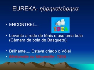 EUREKA-  ηὕρηκα / εὕρηκα    ENCONTREI.... Levanto a rede de tênis e uso uma bola (Câmara de bola de Basquete); Brilhante.... Estava criado o Vôlei Mintonette ou Minonette- 1895 