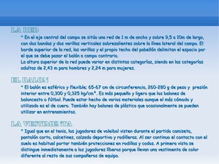 LA RED
  * En el eje central del campo se sitúa una red de 1 m de ancho y sobre 9,5 a 10m de largo,
  con dos bandas y dos varillas verticales sobresalientes sobre la línea lateral del campo. El
  borde superior de la red, las varillas y el propio techo del pabellón delimitan el espacio por
  el que se debe pasar el balón a campo contrario.
  La altura superior de la red puede variar en distintas categorías, siendo en las categorías
  adultas de 2,43 m para hombres y 2,24 m para mujeres.

EL BALON
  * El balón es esférico y flexible; 65-67 cm de circunferencia, 260-280 g de peso y presión
  interior entre 0,300 y 0,325 kg/cm². Es más pequeño y ligero que los balones de
  baloncesto o fútbol. Puede estar hecho de varios materiales aunque el más cómodo y
  utilizado es el de cuero. También hay balones de plástico que ocasionalmente se pueden
  utilizar en entrenamientos.

LA VESTIMENTA
  * Igual que en el tenis, los jugadores de voleibol visten durante el partido camiseta,
  pantalón corto, calcetines, calzado deportivo y rodilleras. Al ser continuo el contacto con el
  suelo es habitual portar también protecciones en rodillas y codos. A primera vista se
  distingue inmediatamente a los jugadores líberos porque llevan una vestimenta de color
  diferente al resto de sus compañeros de equipo.
 