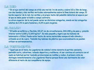 LA RED
  * En el eje central del campo se sitúa una red de 1 m de ancho y sobre 9,5 a 10m de largo,
  con dos bandas y dos varillas verticales sobresalientes sobre la línea lateral del campo. El
  borde superior de la red, las varillas y el propio techo del pabellón delimitan el espacio por
  el que se debe pasar el balón a campo contrario.
  La altura superior de la red puede variar en distintas categorías, siendo en las categorías
  adultas de 2,43 m para hombres y 2,24 m para mujeres.

EL BALON
  * El balón es esférico y flexible; 65-67 cm de circunferencia, 260-280 g de peso y presión
  interior entre 0,300 y 0,325 kg/cm². Es más pequeño y ligero que los balones de
  baloncesto o fútbol. Puede estar hecho de varios materiales aunque el más cómodo y
  utilizado es el de cuero. También hay balones de plástico que ocasionalmente se pueden
  utilizar en entrenamientos.

LA VESTIMENTA
  * Igual que en el tenis, los jugadores de voleibol visten durante el partido camiseta,
  pantalón corto, calcetines, calzado deportivo y rodilleras. Al ser continuo el contacto con el
  suelo es habitual portar también protecciones en rodillas y codos. A primera vista se
  distingue inmediatamente a los jugadores líberos porque llevan una vestimenta de color
  diferente al resto de sus compañeros de equipo.
 